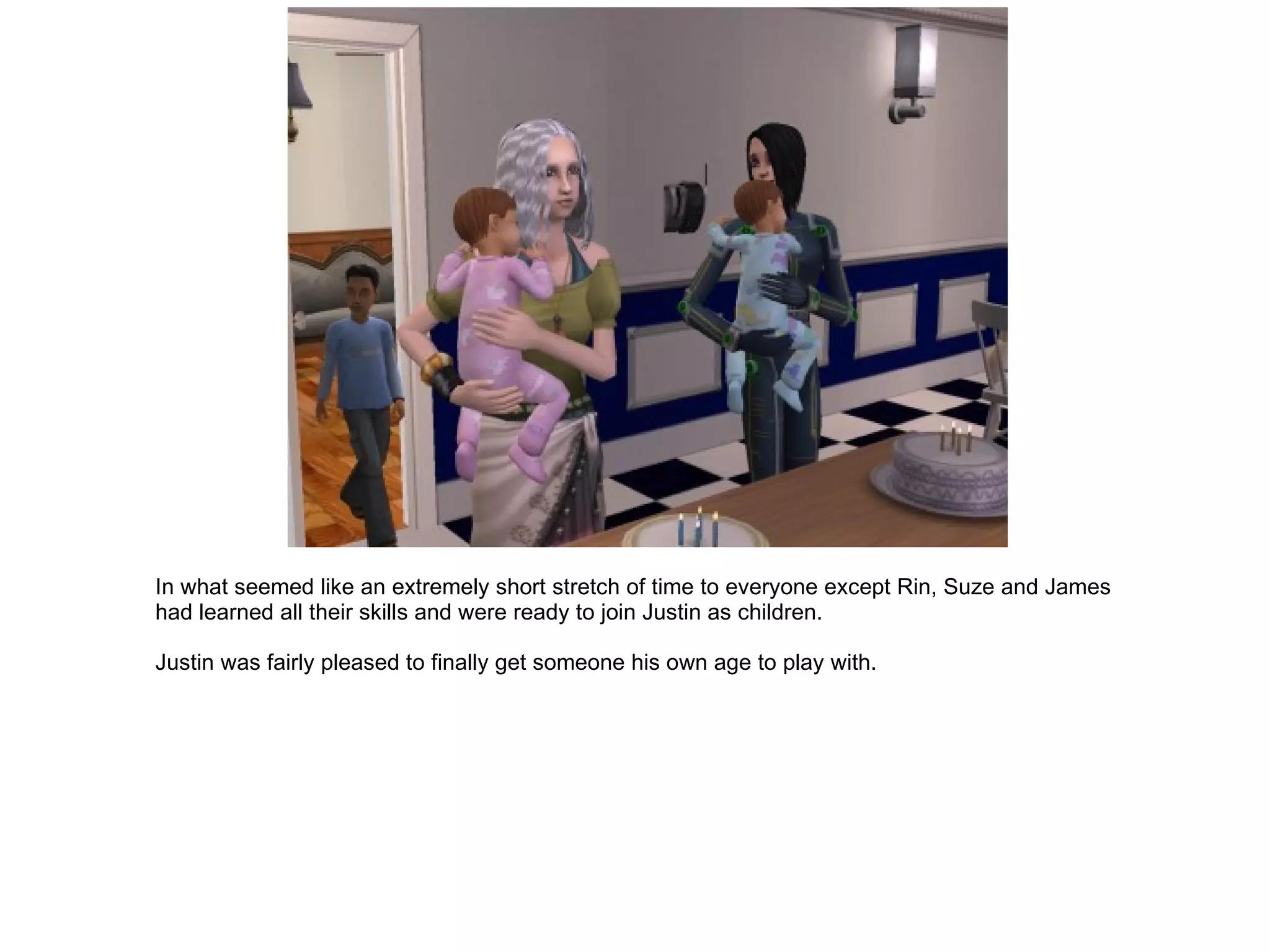 In what seemed like an extremely short stretch of time to everyone except Rin, Suze and James had learned all their skills and were ready to join Justin as children. Justin was fairly pleased to finally get someone his own age to play with. 