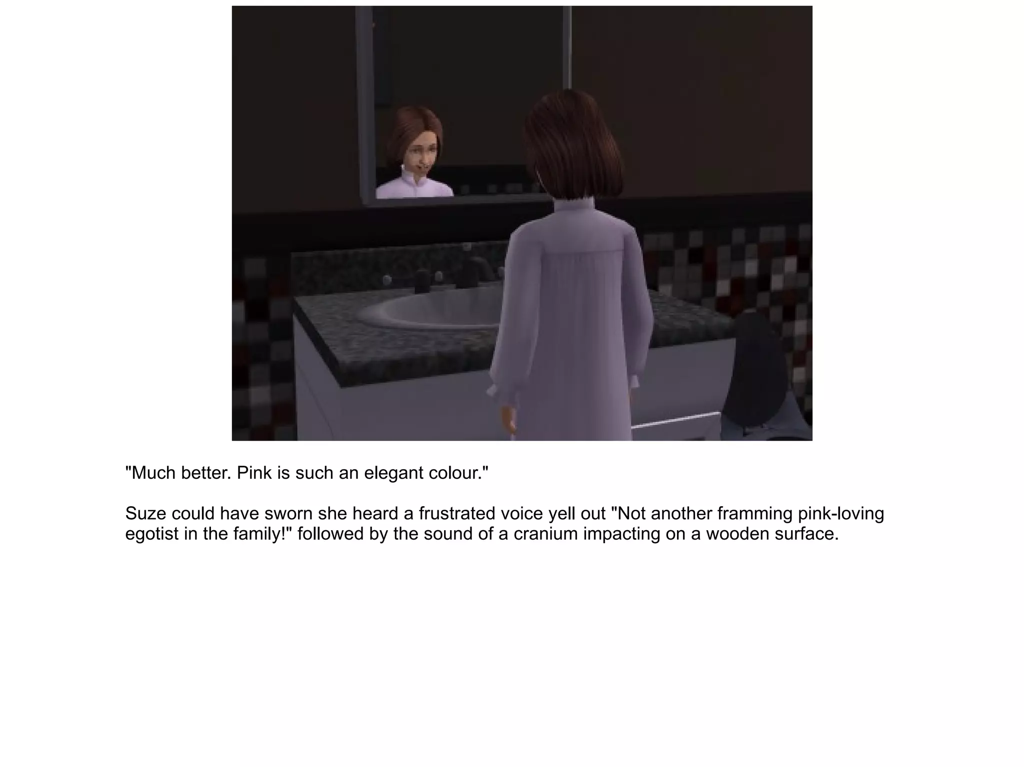 "Much better. Pink is such an elegant colour." Suze could have sworn she heard a frustrated voice yell out "Not another framming pink-loving egotist in the family!" followed by the sound of a cranium impacting on a wooden surface. 