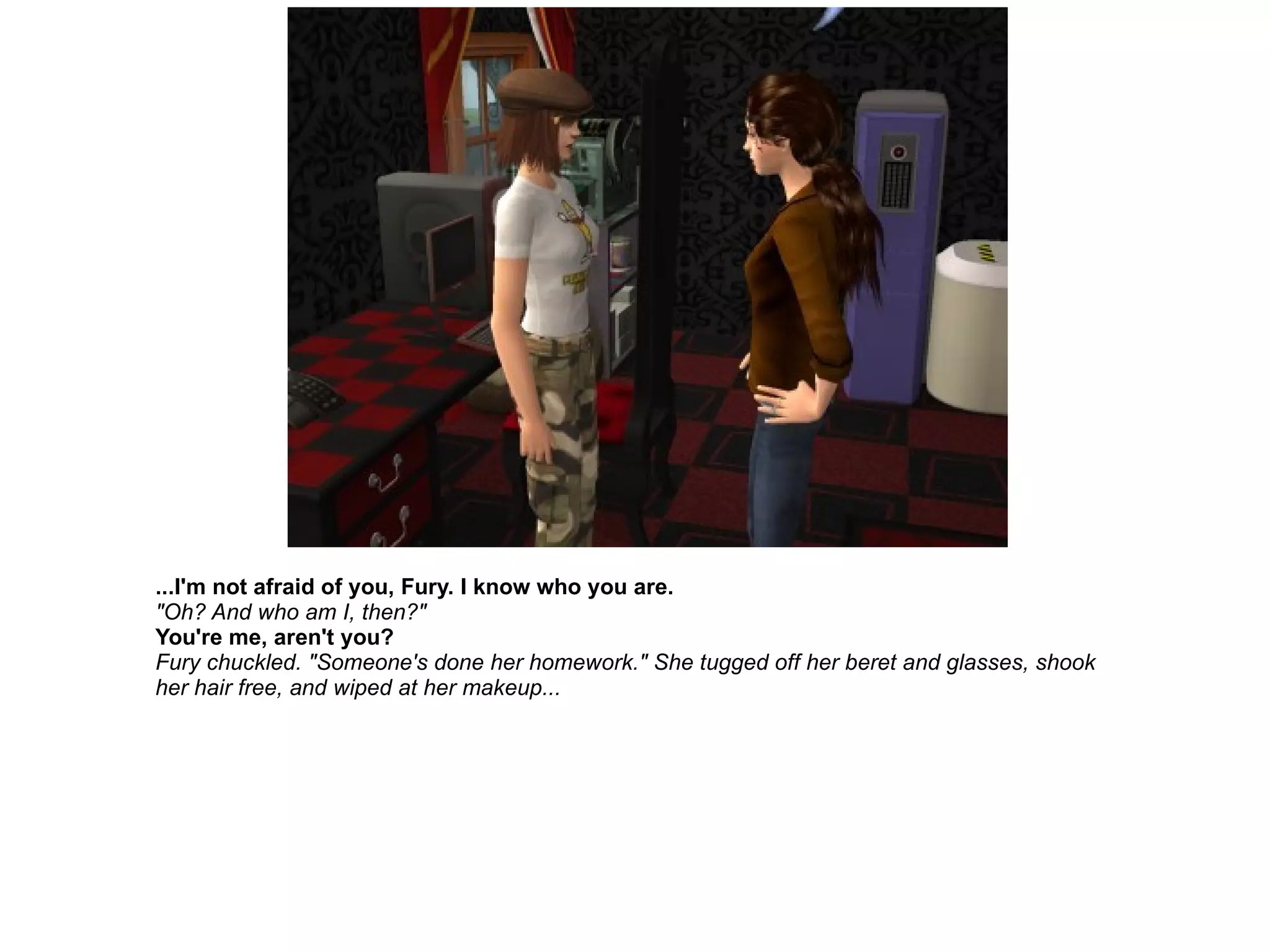 ...I'm not afraid of you, Fury. I know who you are. "Oh? And who am I, then?" You're me, aren't you? Fury chuckled. "Someone's done her homework." She tugged off her beret and glasses, shook her hair free, and wiped at her makeup... 