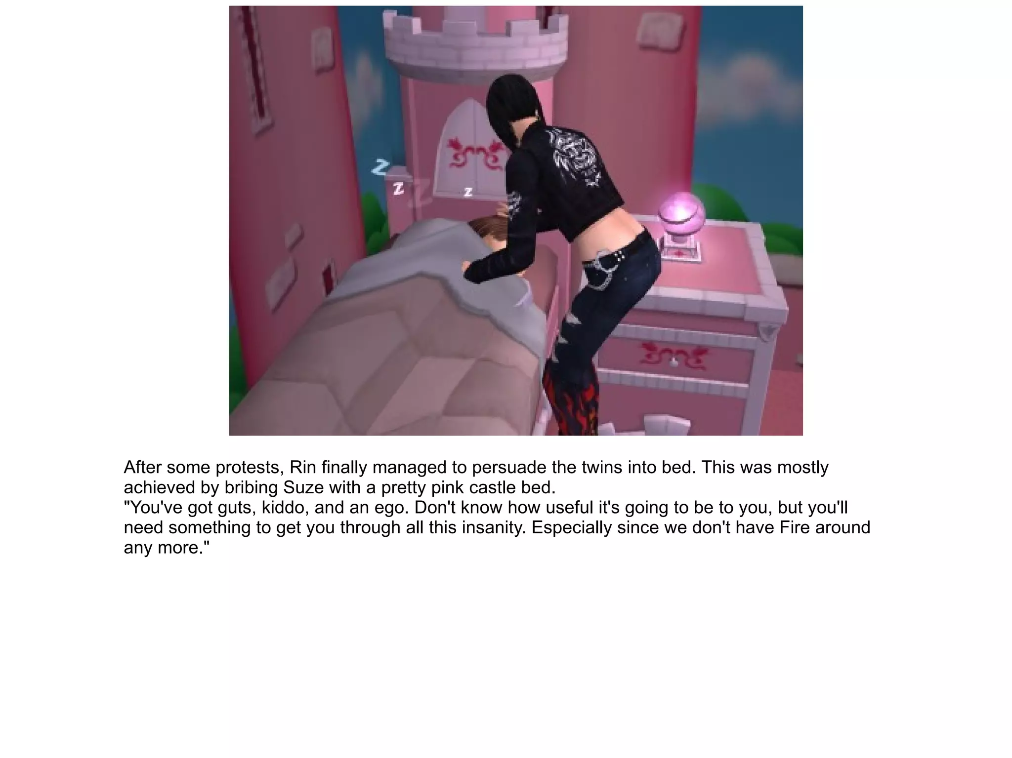 After some protests, Rin finally managed to persuade the twins into bed. This was mostly achieved by bribing Suze with a pretty pink castle bed. "You've got guts, kiddo, and an ego. Don't know how useful it's going to be to you, but you'll need something to get you through all this insanity. Especially since we don't have Fire around any more." 