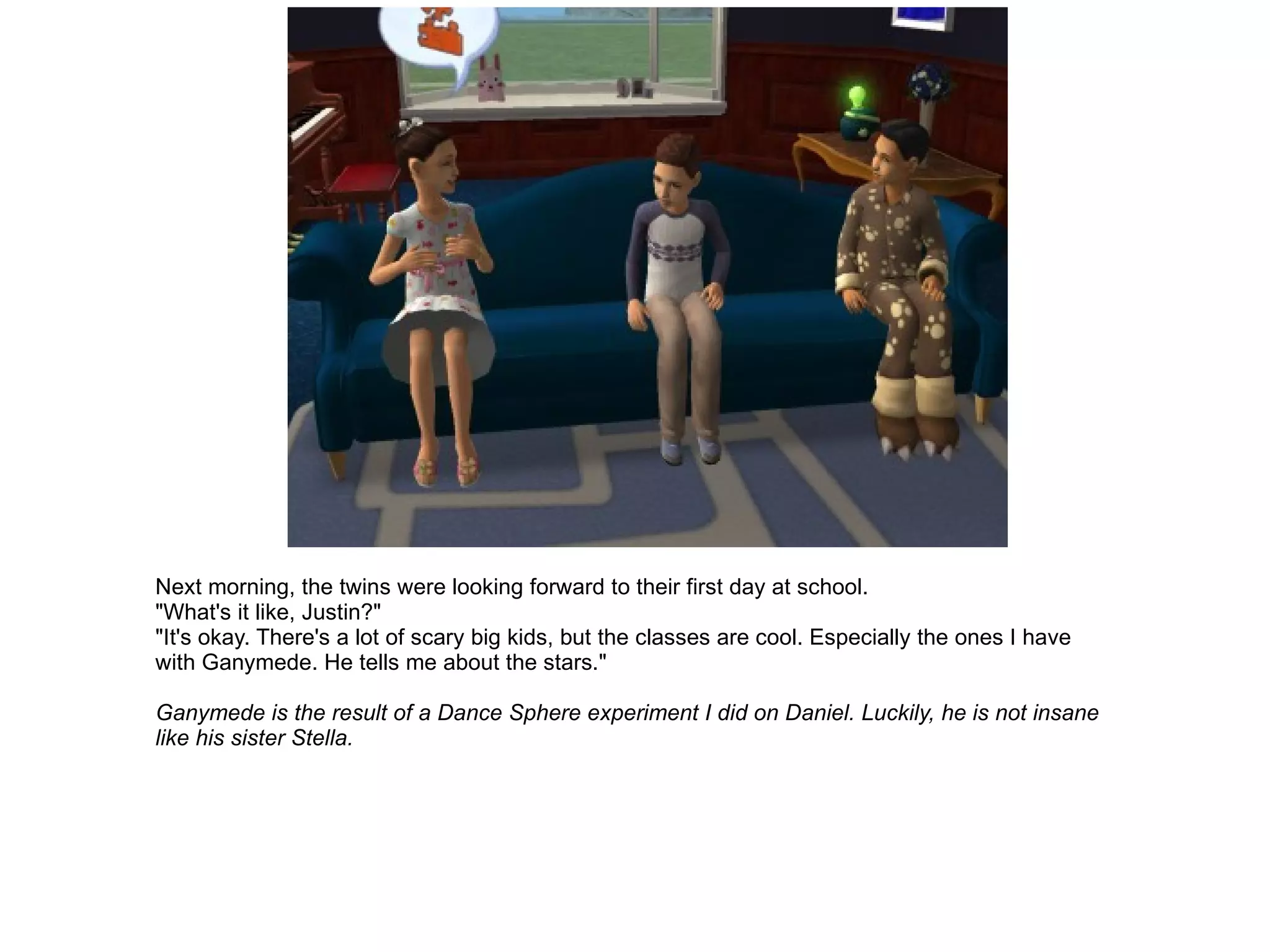 Next morning, the twins were looking forward to their first day at school. "What's it like, Justin?" "It's okay. There's a lot of scary big kids, but the classes are cool. Especially the ones I have with Ganymede. He tells me about the stars." Ganymede is the result of a Dance Sphere experiment I did on Daniel. Luckily, he is not insane like his sister Stella. 