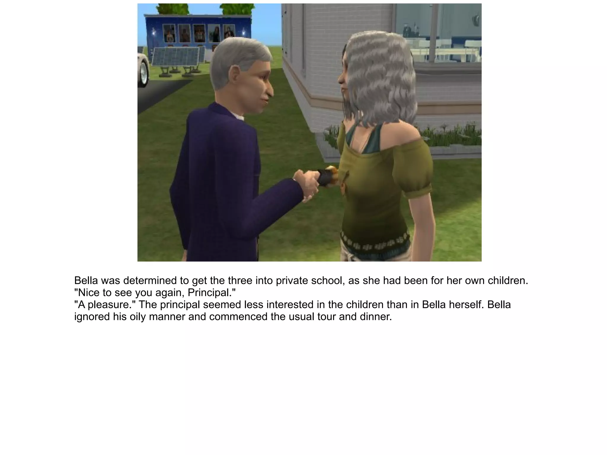 Bella was determined to get the three into private school, as she had been for her own children. "Nice to see you again, Principal." "A pleasure." The principal seemed less interested in the children than in Bella herself. Bella ignored his oily manner and commenced the usual tour and dinner. 