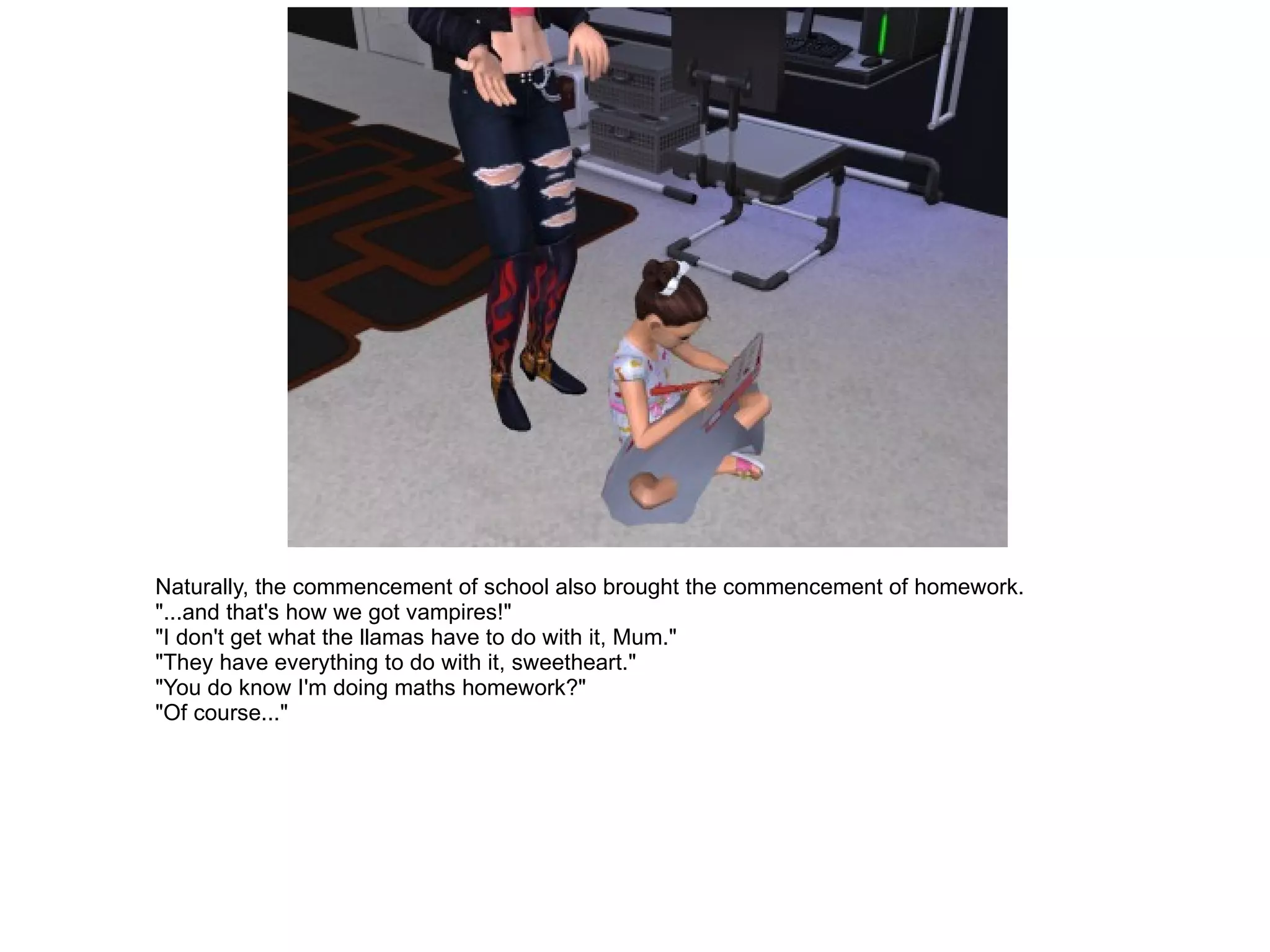 Naturally, the commencement of school also brought the commencement of homework. "...and that's how we got vampires!" "I don't get what the llamas have to do with it, Mum." "They have everything to do with it, sweetheart." "You do know I'm doing maths homework?" "Of course..." 