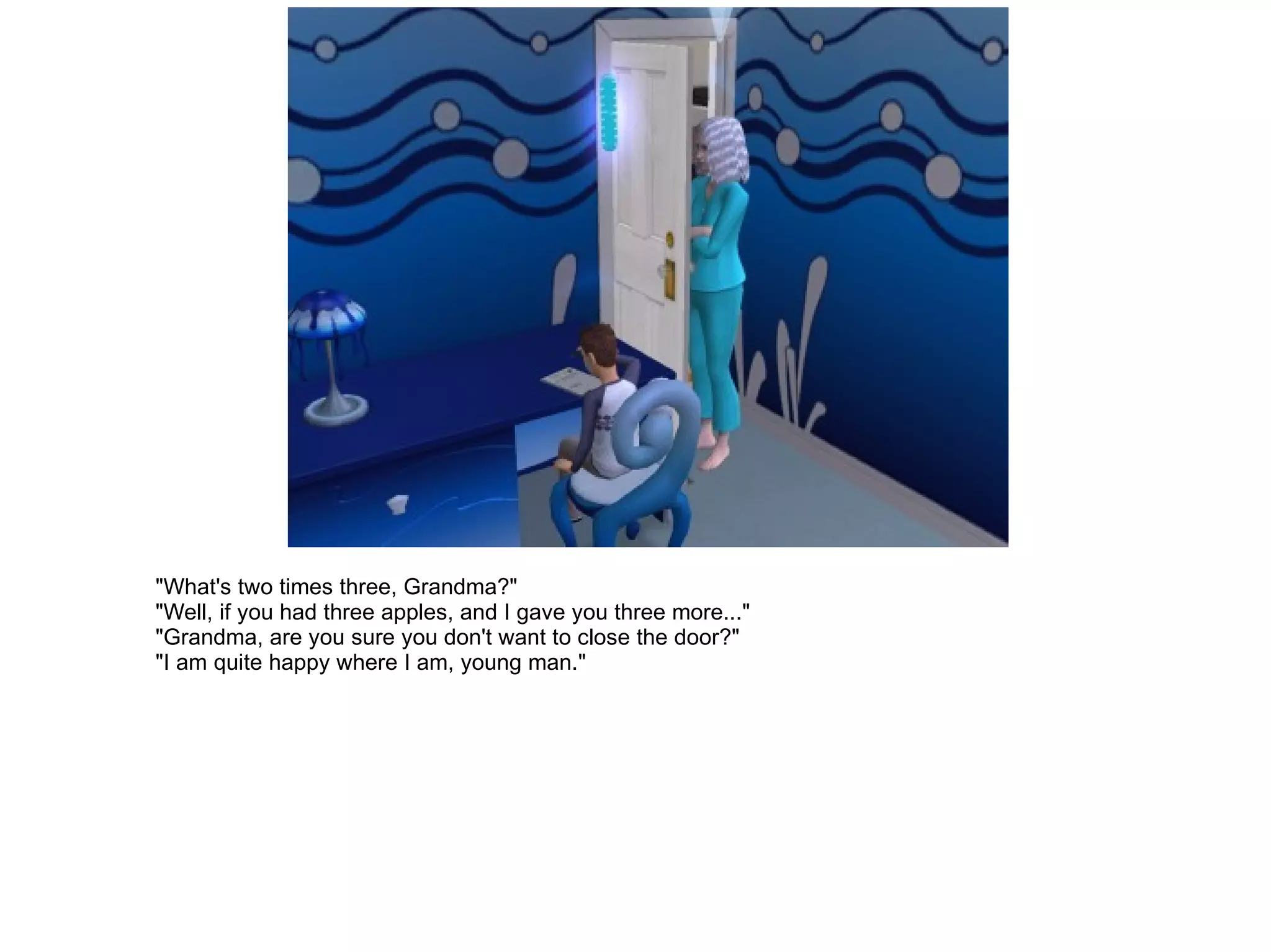 "What's two times three, Grandma?" "Well, if you had three apples, and I gave you three more..." "Grandma, are you sure you don't want to close the door?" "I am quite happy where I am, young man." 