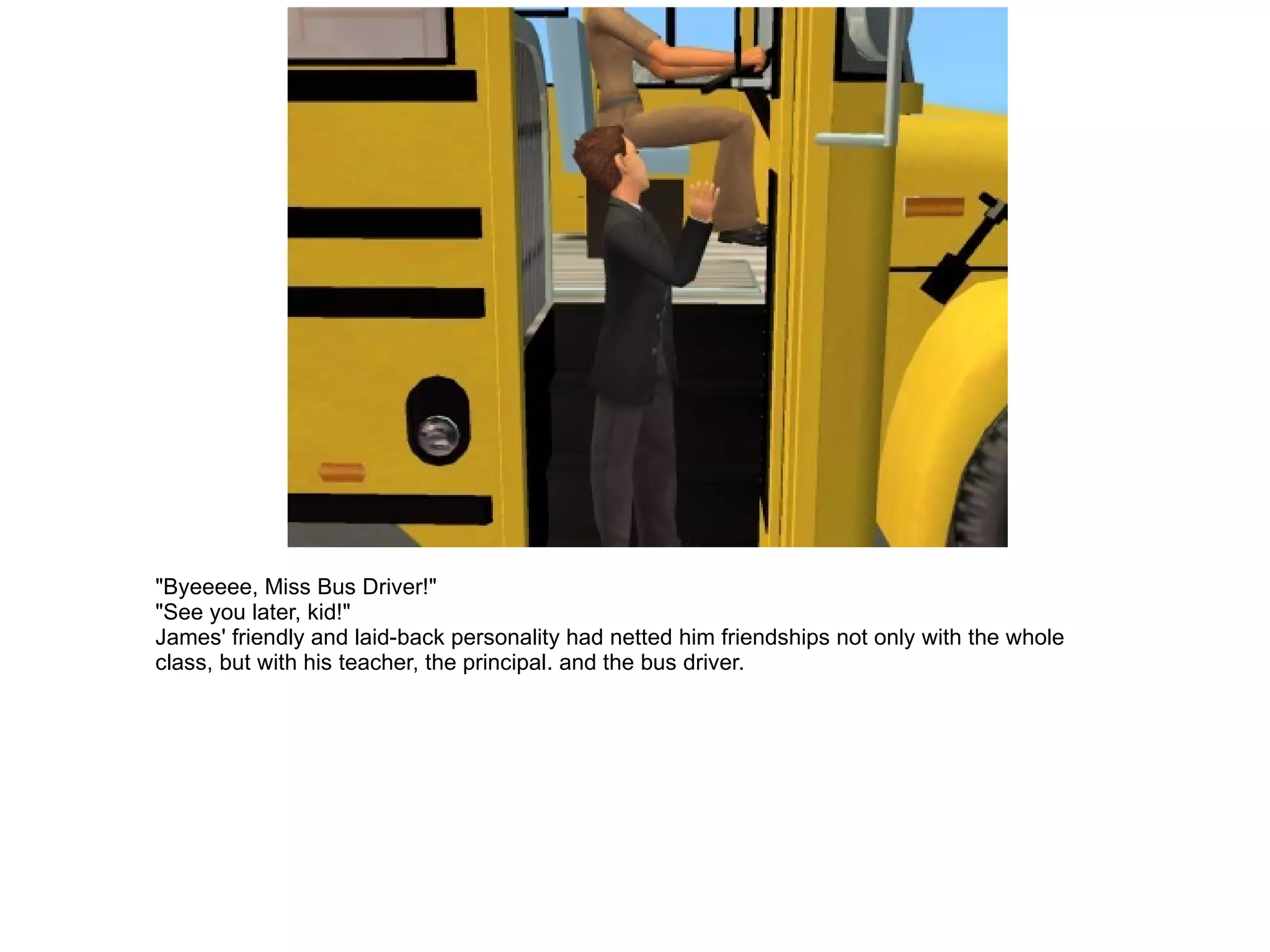 "Byeeeee, Miss Bus Driver!" "See you later, kid!" James' friendly and laid-back personality had netted him friendships not only with the whole class, but with his teacher, the principal. and the bus driver. 