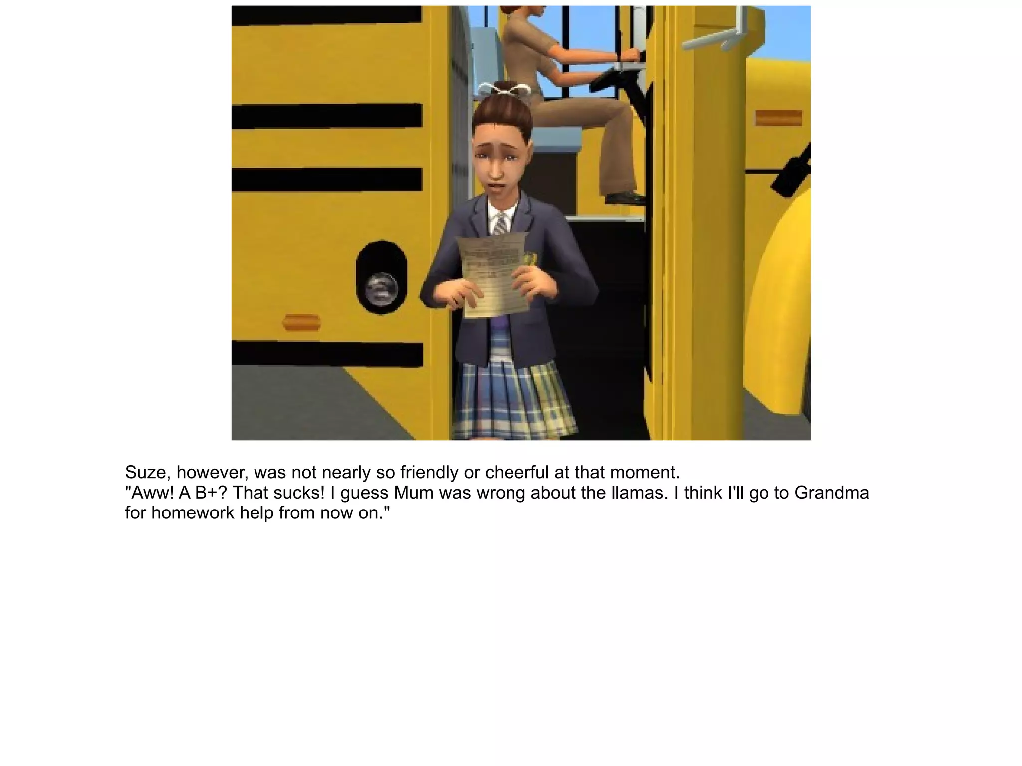 Suze, however, was not nearly so friendly or cheerful at that moment. "Aww! A B+? That sucks! I guess Mum was wrong about the llamas. I think I'll go to Grandma for homework help from now on." 
