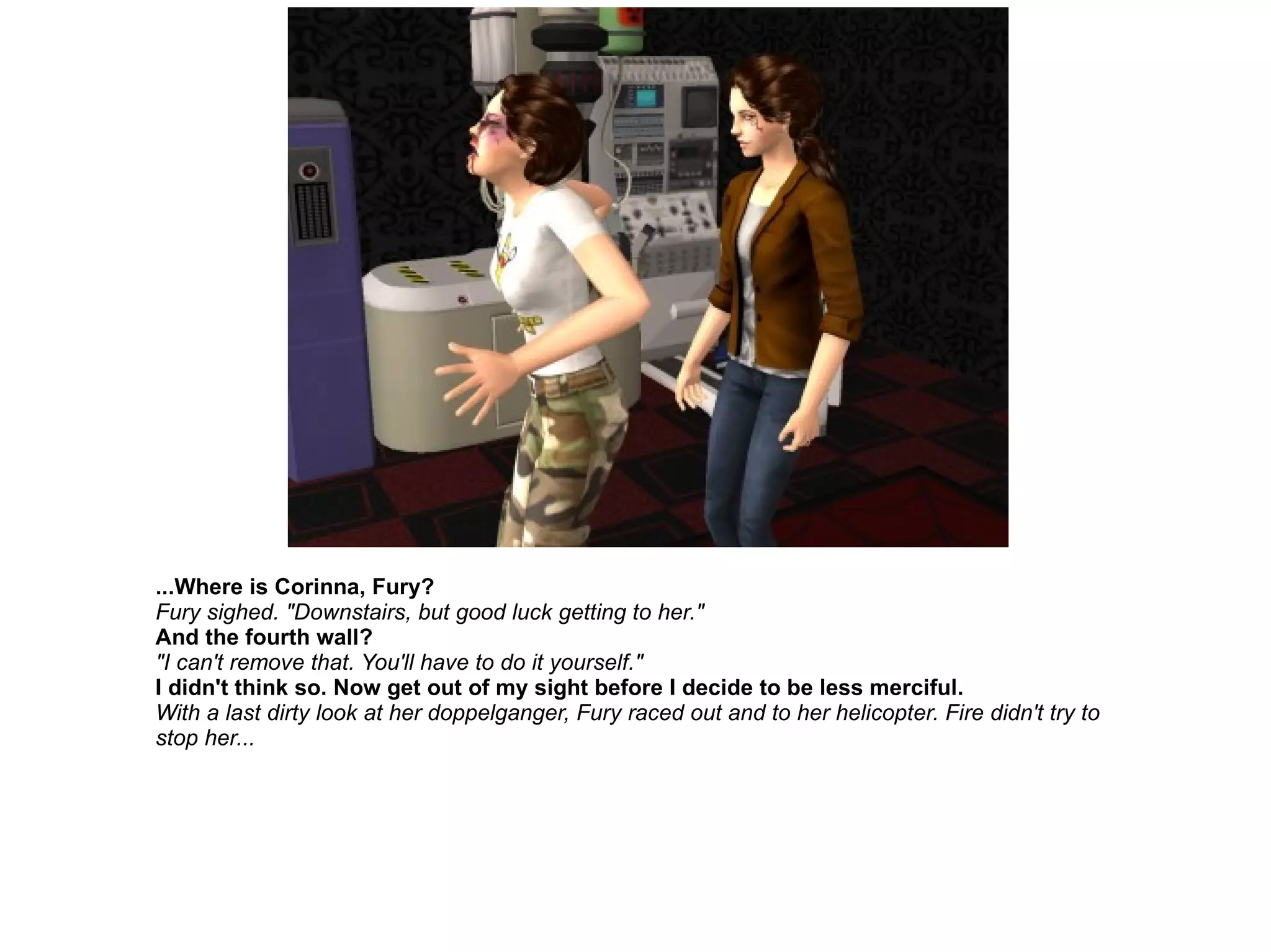 ...Where is Corinna, Fury? Fury sighed. "Downstairs, but good luck getting to her." And the fourth wall? "I can't remove that. You'll have to do it yourself." I didn't think so. Now get out of my sight before I decide to be less merciful. With a last dirty look at her doppelganger, Fury raced out and to her helicopter. Fire didn't try to stop her... 