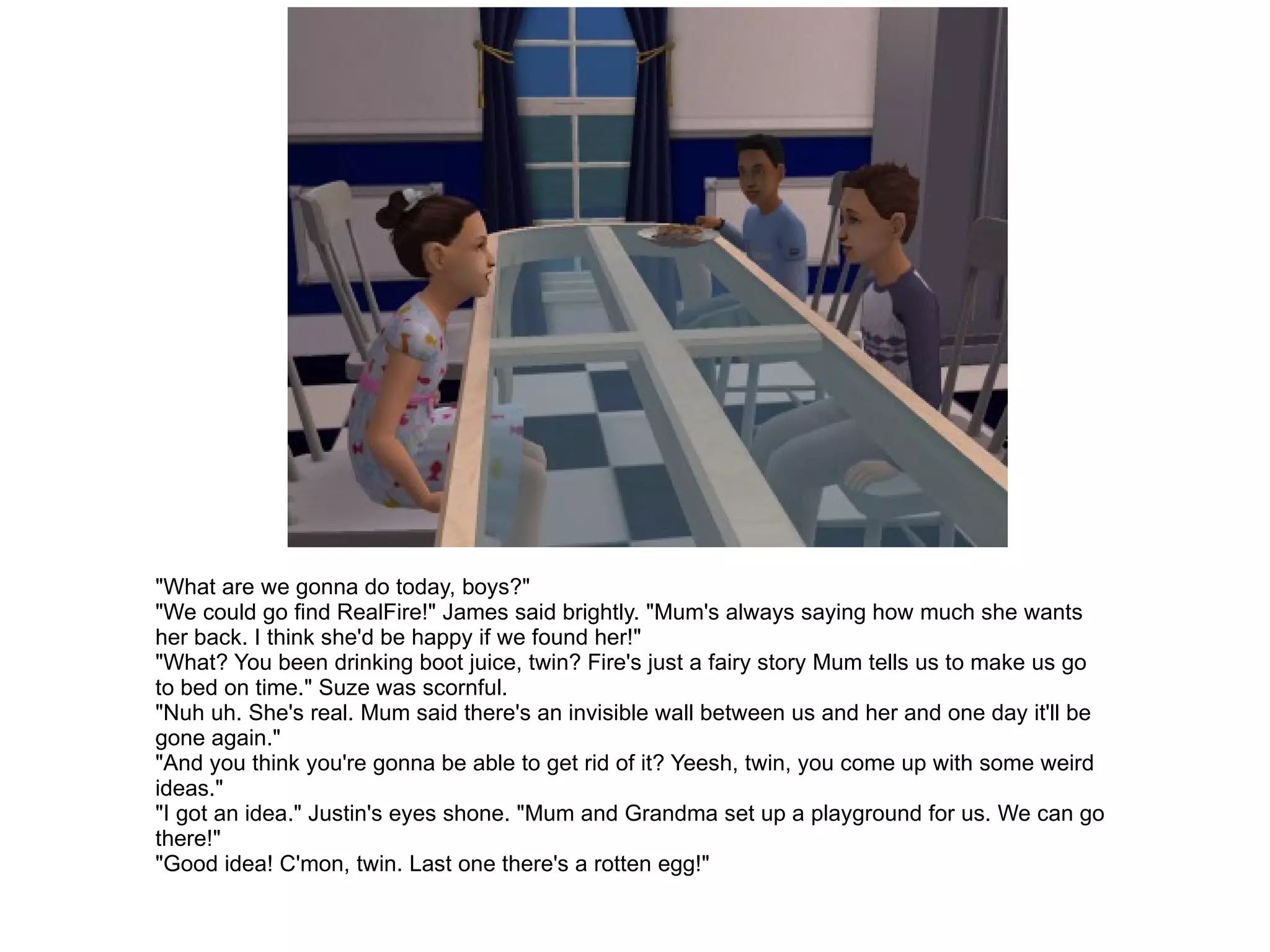 "What are we gonna do today, boys?" "We could go find RealFire!" James said brightly. "Mum's always saying how much she wants her back. I think she'd be happy if we found her!" "What? You been drinking boot juice, twin? Fire's just a fairy story Mum tells us to make us go to bed on time." Suze was scornful. "Nuh uh. She's real. Mum said there's an invisible wall between us and her and one day it'll be gone again." "And you think you're gonna be able to get rid of it? Yeesh, twin, you come up with some weird ideas." "I got an idea." Justin's eyes shone. "Mum and Grandma set up a playground for us. We can go there!" "Good idea! C'mon, twin. Last one there's a rotten egg!" 
