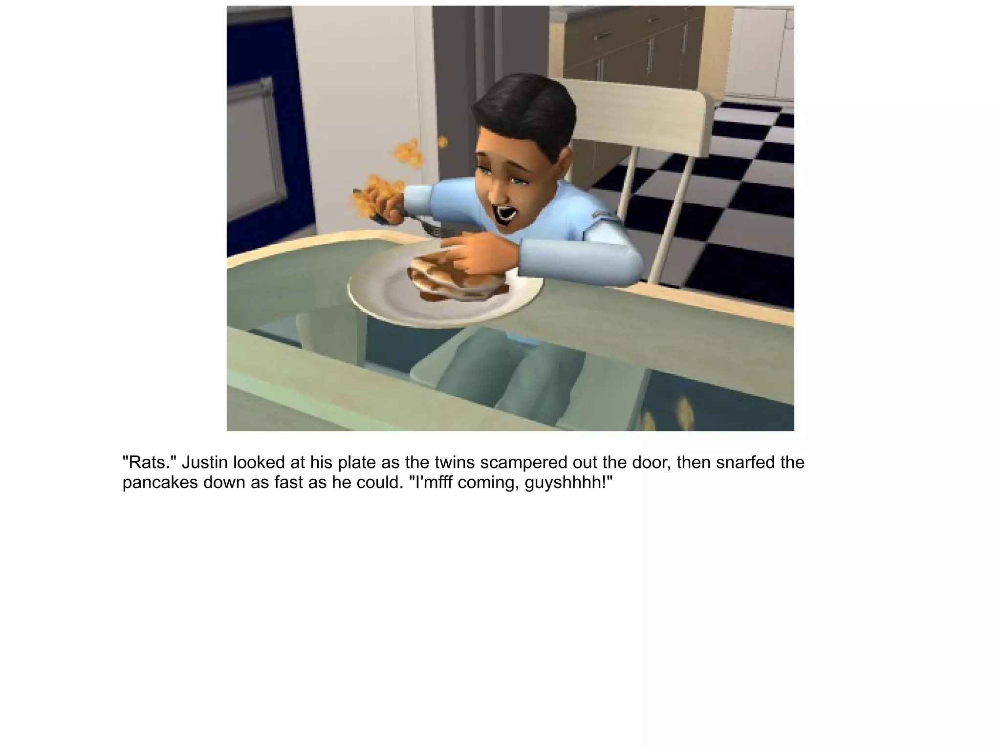 "Rats." Justin looked at his plate as the twins scampered out the door, then snarfed the pancakes down as fast as he could. "I'mfff coming, guyshhhh!" 