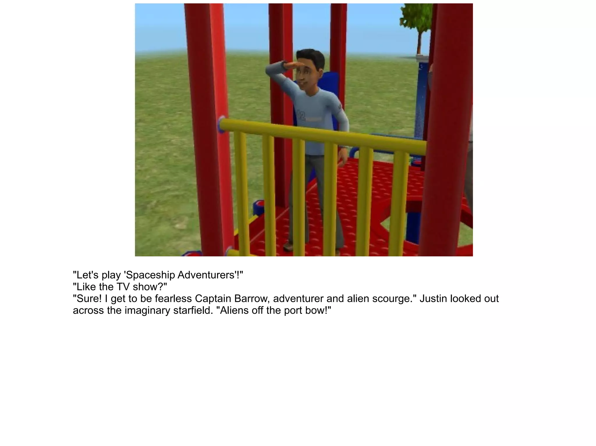 "Let's play 'Spaceship Adventurers'!" "Like the TV show?" "Sure! I get to be fearless Captain Barrow, adventurer and alien scourge." Justin looked out across the imaginary starfield. "Aliens off the port bow!" 