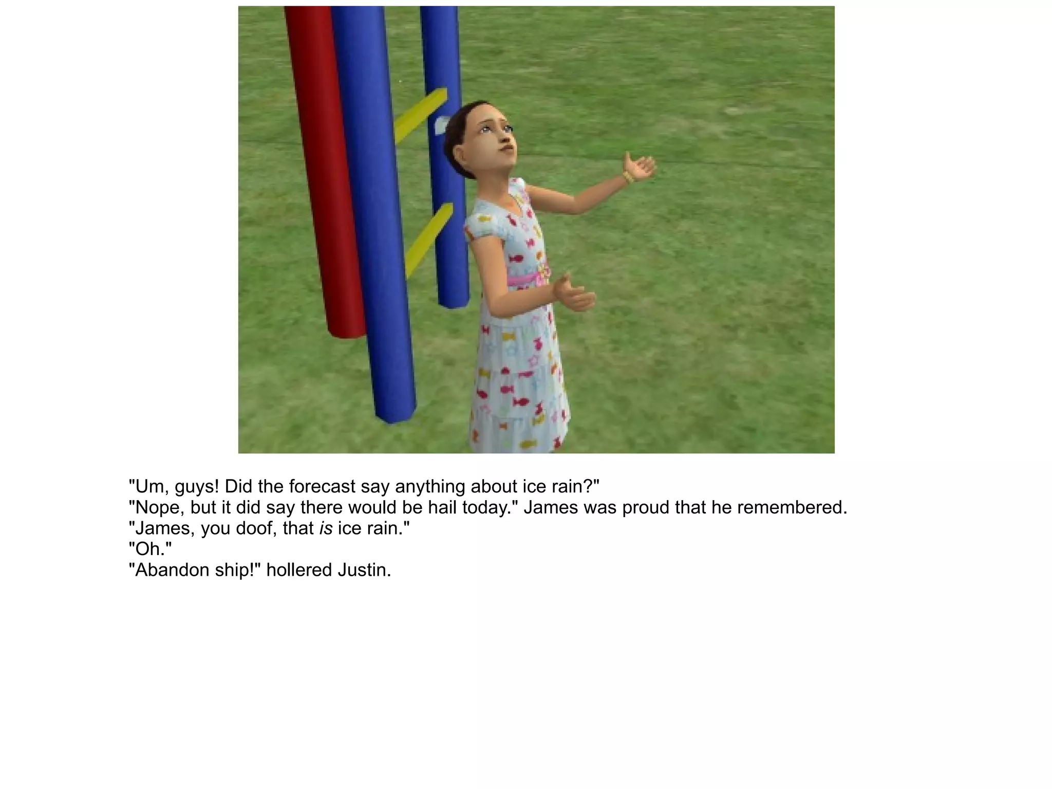 "Um, guys! Did the forecast say anything about ice rain?" "Nope, but it did say there would be hail today." James was proud that he remembered. "James, you doof, that  is  ice rain." "Oh." "Abandon ship!" hollered Justin. 