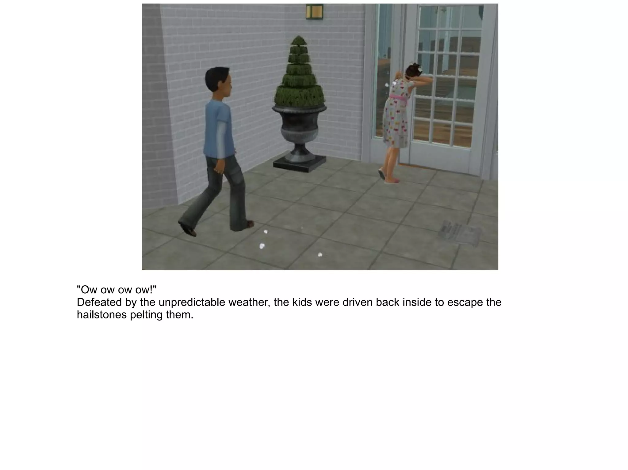 "Ow ow ow ow!" Defeated by the unpredictable weather, the kids were driven back inside to escape the hailstones pelting them. 