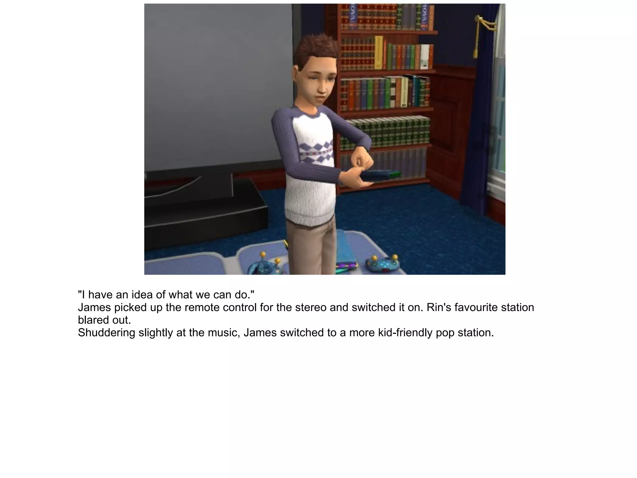 "I have an idea of what we can do." James picked up the remote control for the stereo and switched it on. Rin's favourite station blared out. Shuddering slightly at the music, James switched to a more kid-friendly pop station. 