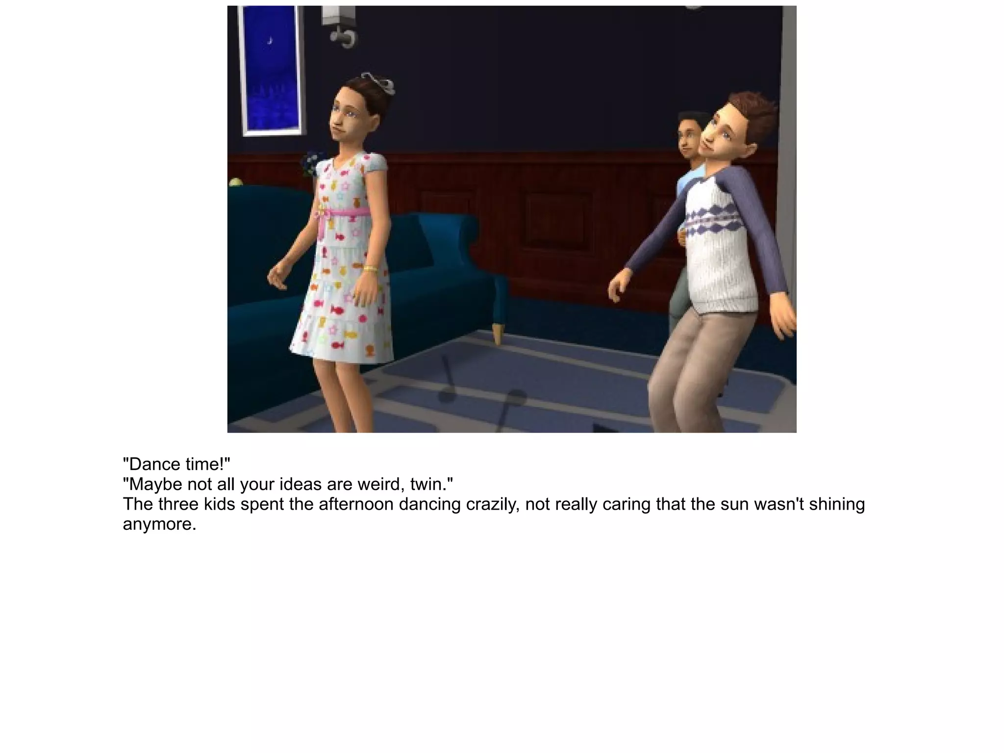 "Dance time!" "Maybe not all your ideas are weird, twin." The three kids spent the afternoon dancing crazily, not really caring that the sun wasn't shining anymore. 