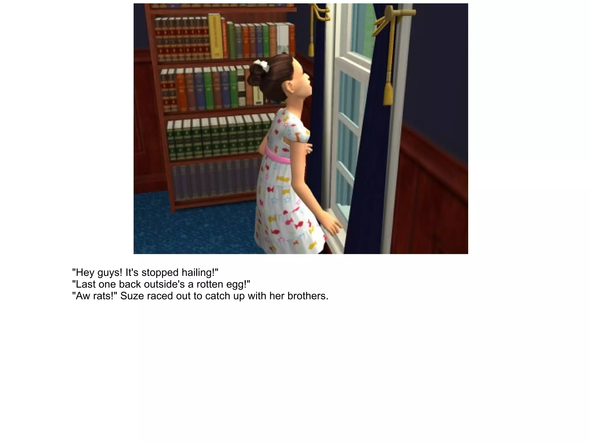 "Hey guys! It's stopped hailing!" "Last one back outside's a rotten egg!" "Aw rats!" Suze raced out to catch up with her brothers. 