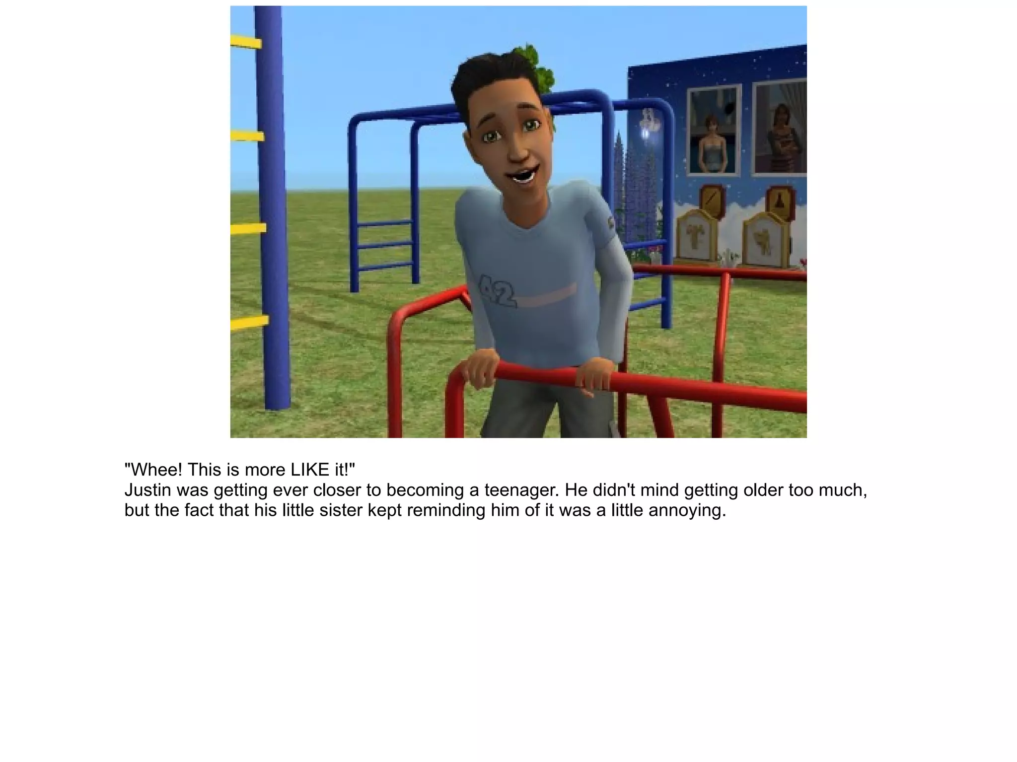 "Whee! This is more LIKE it!" Justin was getting ever closer to becoming a teenager. He didn't mind getting older too much, but the fact that his little sister kept reminding him of it was a little annoying. 