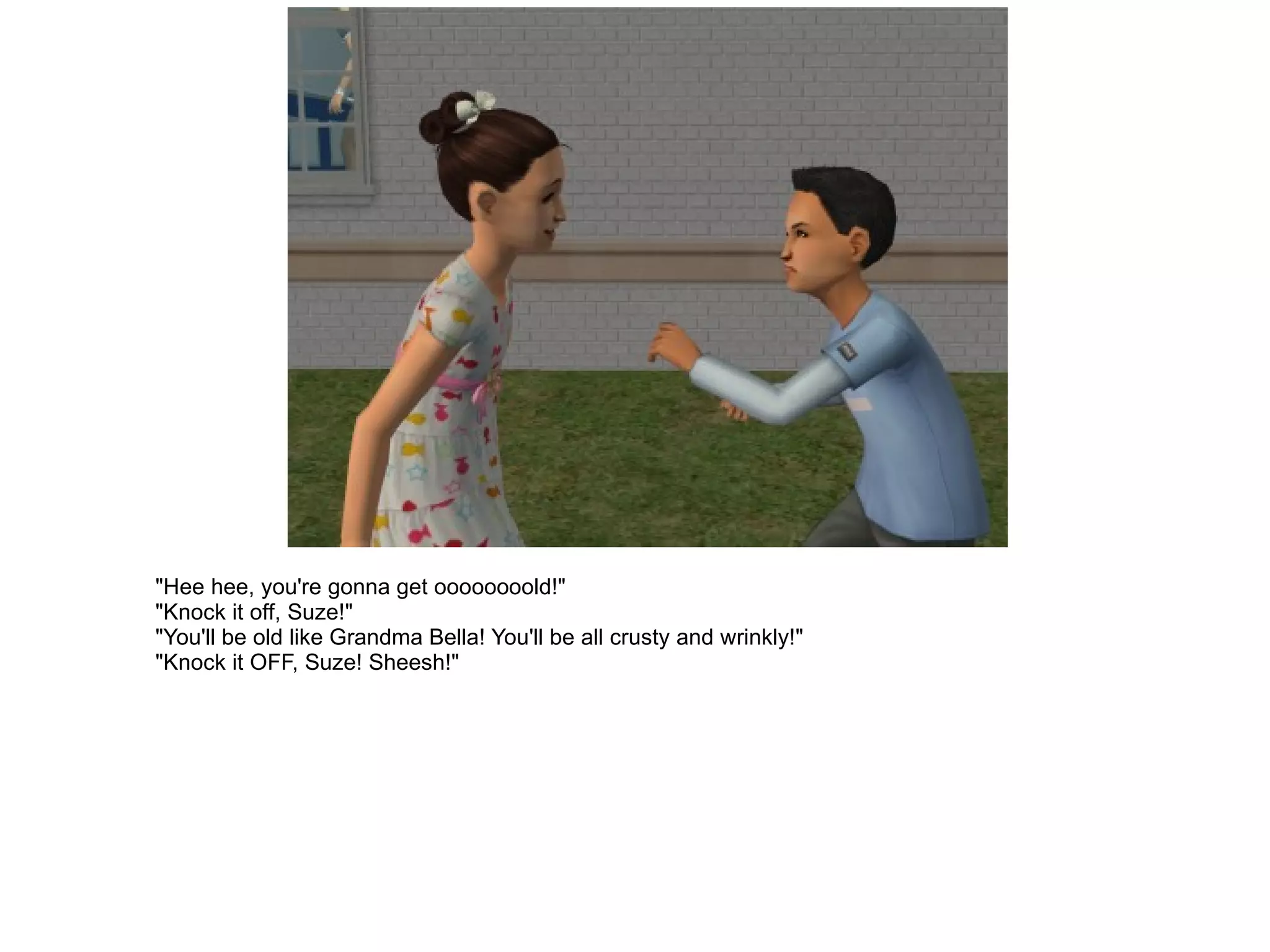 "Hee hee, you're gonna get oooooooold!" "Knock it off, Suze!" "You'll be old like Grandma Bella! You'll be all crusty and wrinkly!" "Knock it OFF, Suze! Sheesh!" 