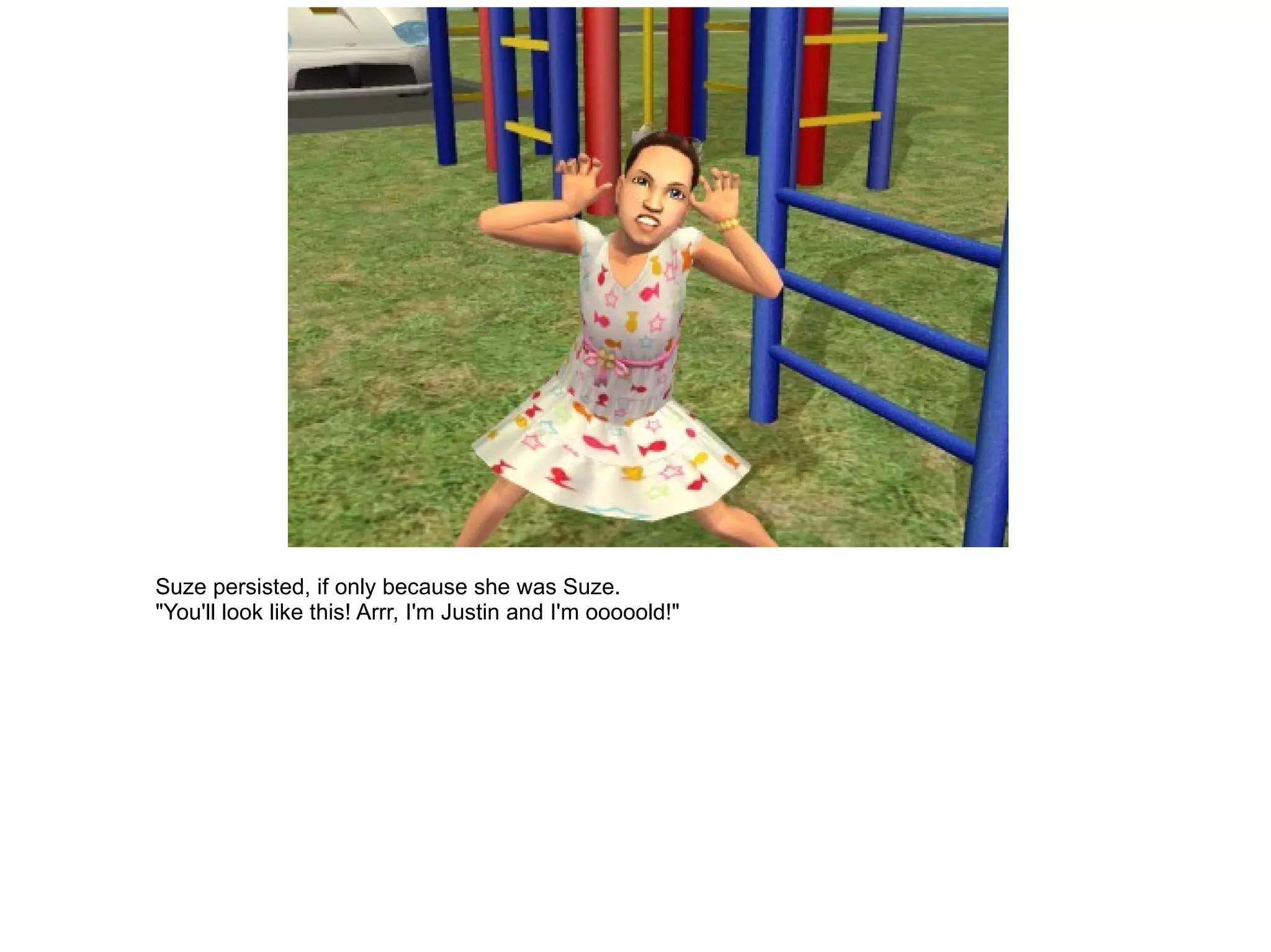 Suze persisted, if only because she was Suze. "You'll look like this! Arrr, I'm Justin and I'm ooooold!" 