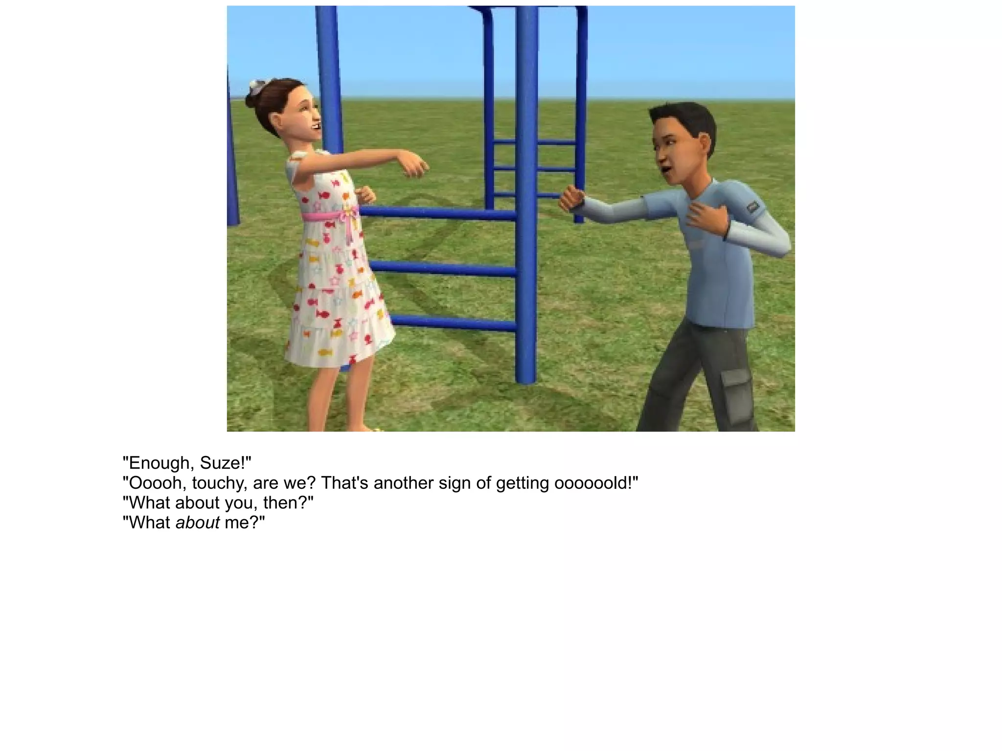"Enough, Suze!" "Ooooh, touchy, are we? That's another sign of getting oooooold!" "What about you, then?" "What  about  me?" 