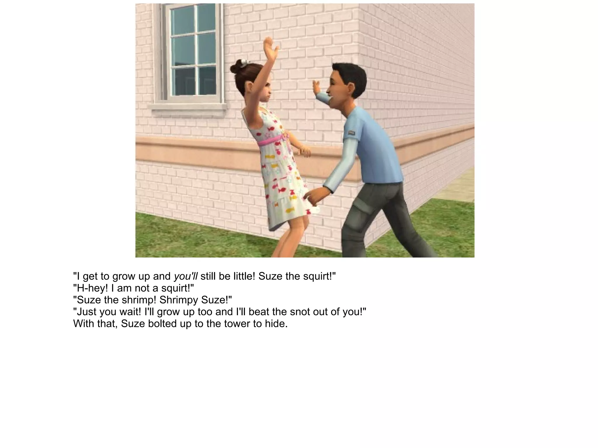 "I get to grow up and  you'll  still be little! Suze the squirt!" "H-hey! I am not a squirt!" "Suze the shrimp! Shrimpy Suze!" "Just you wait! I'll grow up too and I'll beat the snot out of you!" With that, Suze bolted up to the tower to hide. 