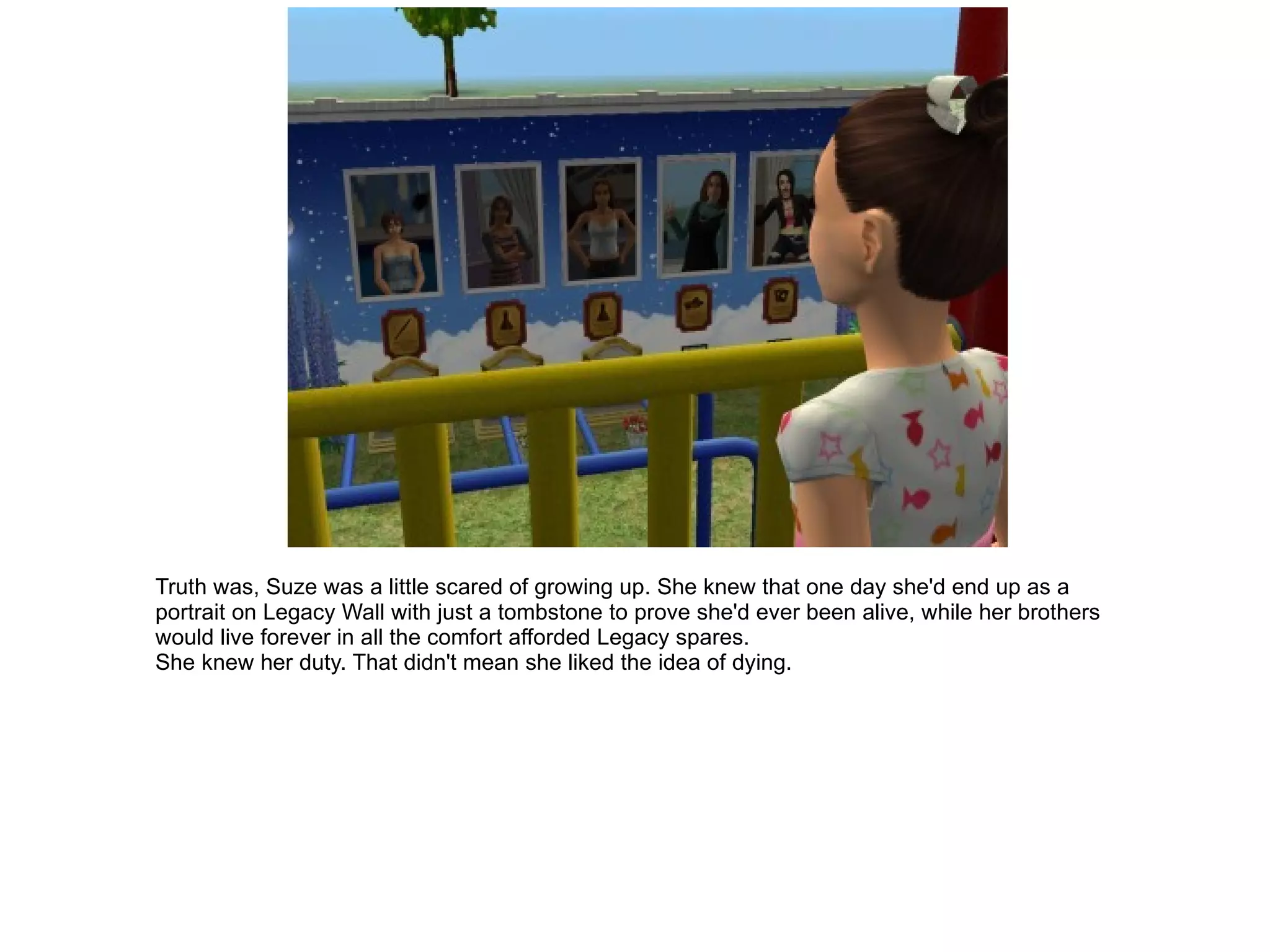 Truth was, Suze was a little scared of growing up. She knew that one day she'd end up as a portrait on Legacy Wall with just a tombstone to prove she'd ever been alive, while her brothers would live forever in all the comfort afforded Legacy spares. She knew her duty. That didn't mean she liked the idea of dying. 