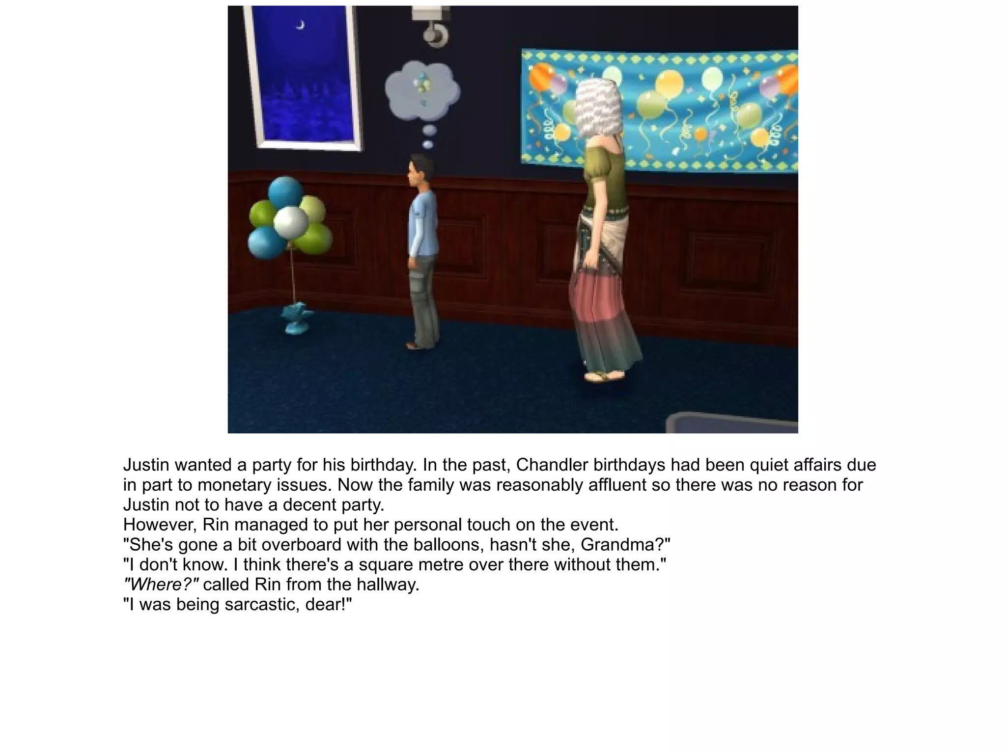 Justin wanted a party for his birthday. In the past, Chandler birthdays had been quiet affairs due in part to monetary issues. Now the family was reasonably affluent so there was no reason for Justin not to have a decent party. However, Rin managed to put her personal touch on the event. "She's gone a bit overboard with the balloons, hasn't she, Grandma?" "I don't know. I think there's a square metre over there without them." "Where?"  called Rin from the hallway. "I was being sarcastic, dear!" 
