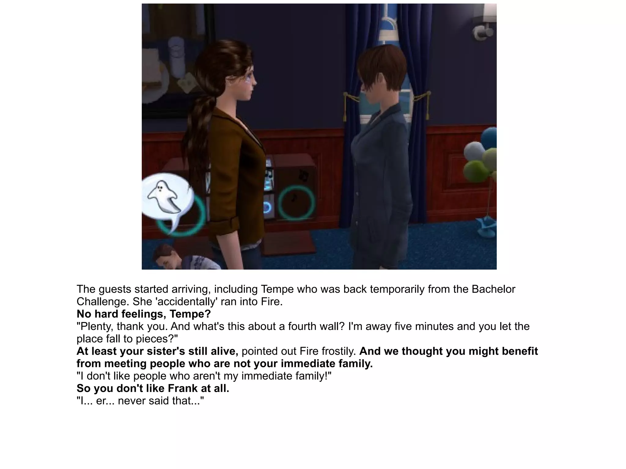 The guests started arriving, including Tempe who was back temporarily from the Bachelor Challenge. She 'accidentally' ran into Fire. No hard feelings, Tempe? "Plenty, thank you. And what's this about a fourth wall? I'm away five minutes and you let the place fall to pieces?" At least your sister's still alive,  pointed out Fire frostily.  And we thought you might benefit from meeting people who are not your immediate family. "I don't like people who aren't my immediate family!" So you don't like Frank at all. "I... er... never said that..." 