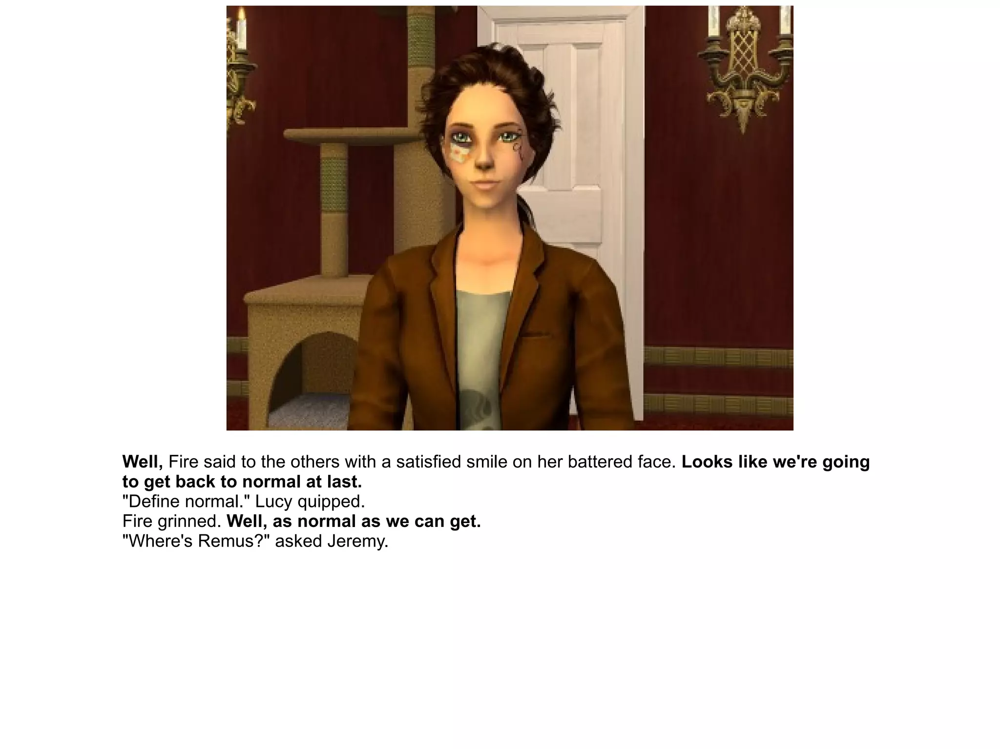 Well,  Fire said to the others with a satisfied smile on her battered face.  Looks like we're going to get back to normal at last. "Define normal." Lucy quipped. Fire grinned.  Well, as normal as we can get. "Where's Remus?" asked Jeremy. 