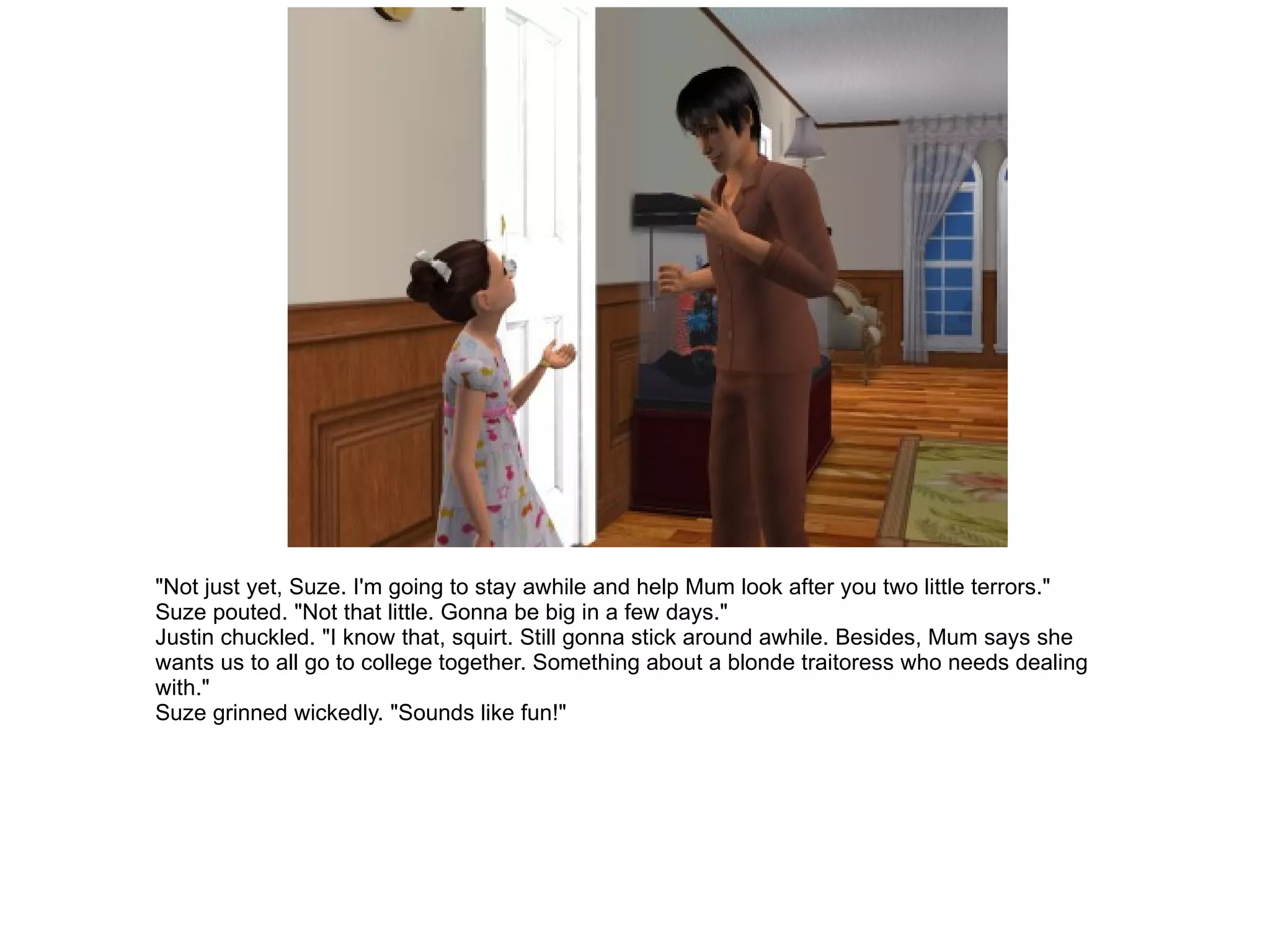 "Not just yet, Suze. I'm going to stay awhile and help Mum look after you two little terrors." Suze pouted. "Not that little. Gonna be big in a few days." Justin chuckled. "I know that, squirt. Still gonna stick around awhile. Besides, Mum says she wants us to all go to college together. Something about a blonde traitoress who needs dealing with." Suze grinned wickedly. "Sounds like fun!" 