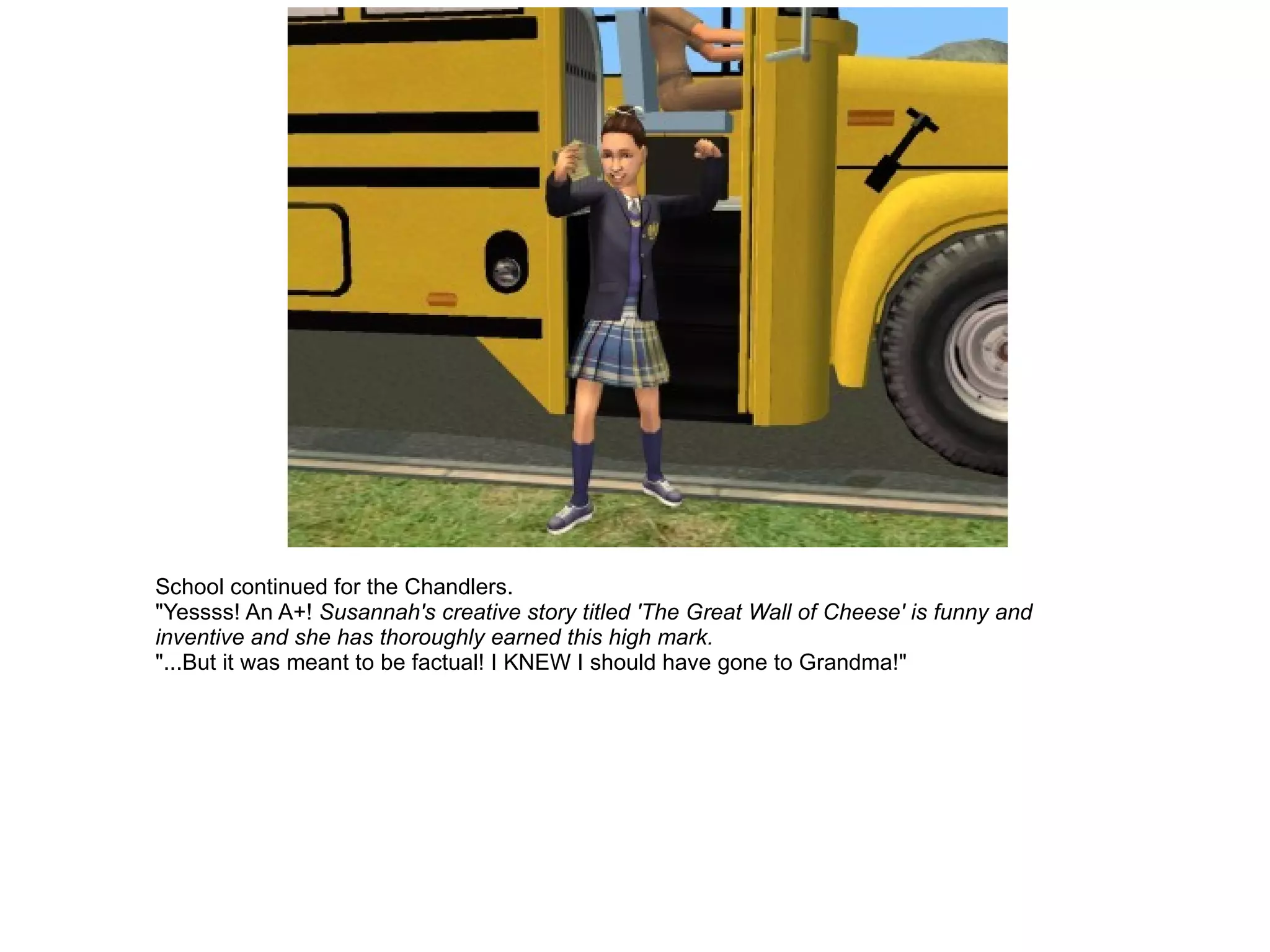 School continued for the Chandlers. "Yessss! An A+!  Susannah's creative story titled 'The Great Wall of Cheese' is funny and inventive and she has thoroughly earned this high mark.   "...But it was meant to be factual! I KNEW I should have gone to Grandma!" 