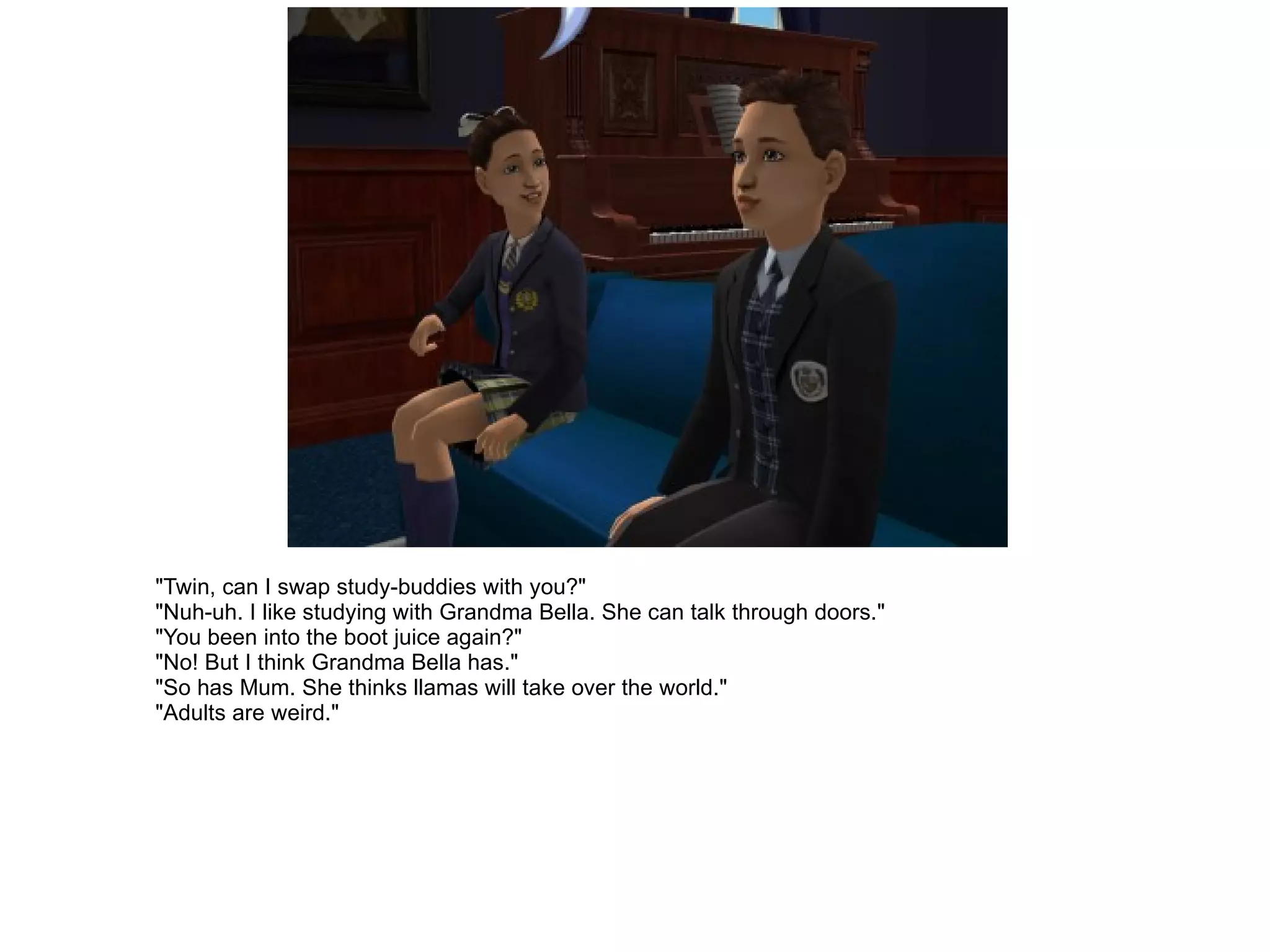 "Twin, can I swap study-buddies with you?" "Nuh-uh. I like studying with Grandma Bella. She can talk through doors." "You been into the boot juice again?" "No! But I think Grandma Bella has." "So has Mum. She thinks llamas will take over the world." "Adults are weird." 