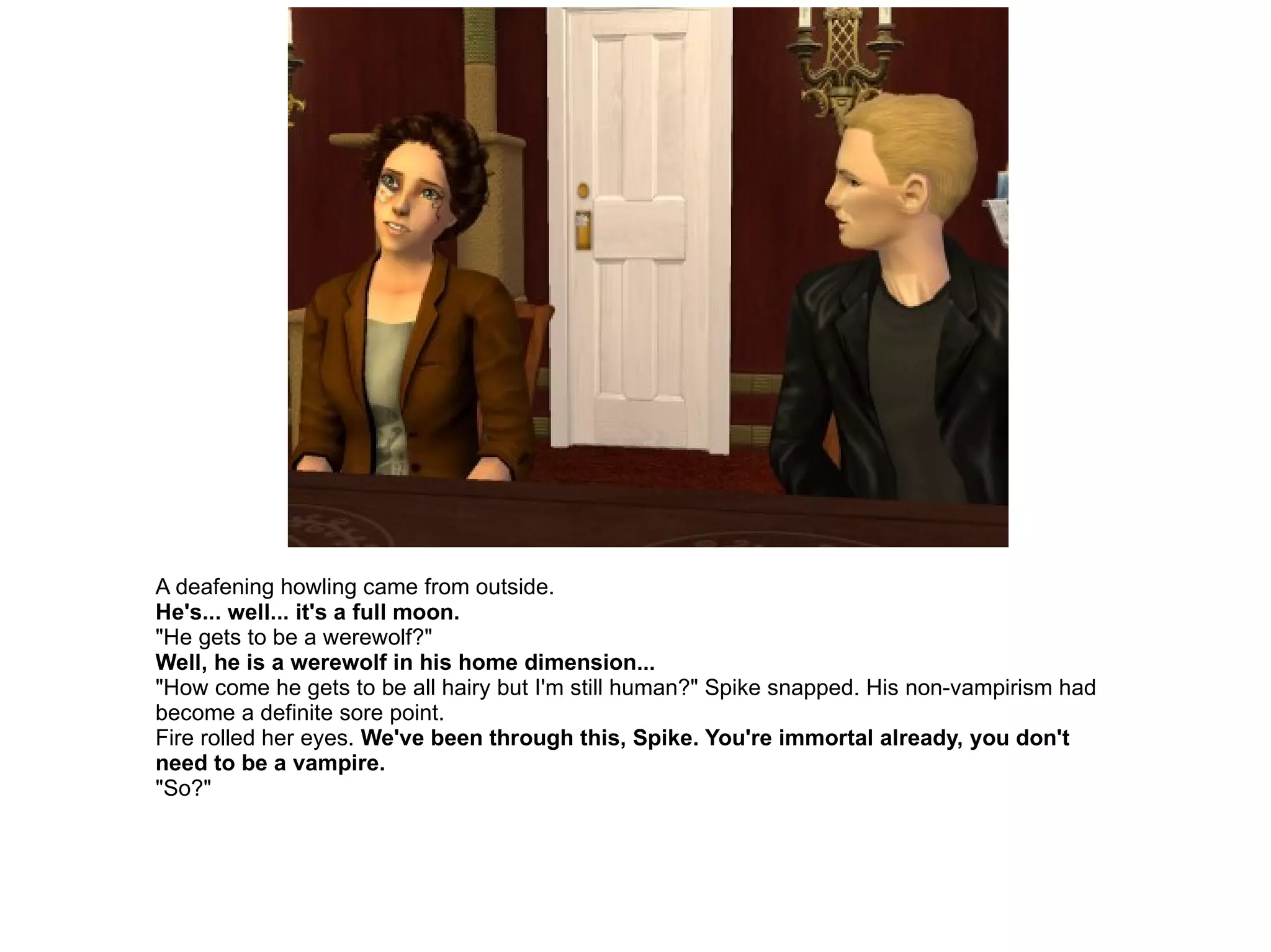 A deafening howling came from outside. He's... well... it's a full moon. "He gets to be a werewolf?" Well, he is a werewolf in his home dimension... "How come he gets to be all hairy but I'm still human?" Spike snapped. His non-vampirism had become a definite sore point. Fire rolled her eyes.  We've been through this, Spike. You're immortal already, you don't need to be a vampire. "So?" 