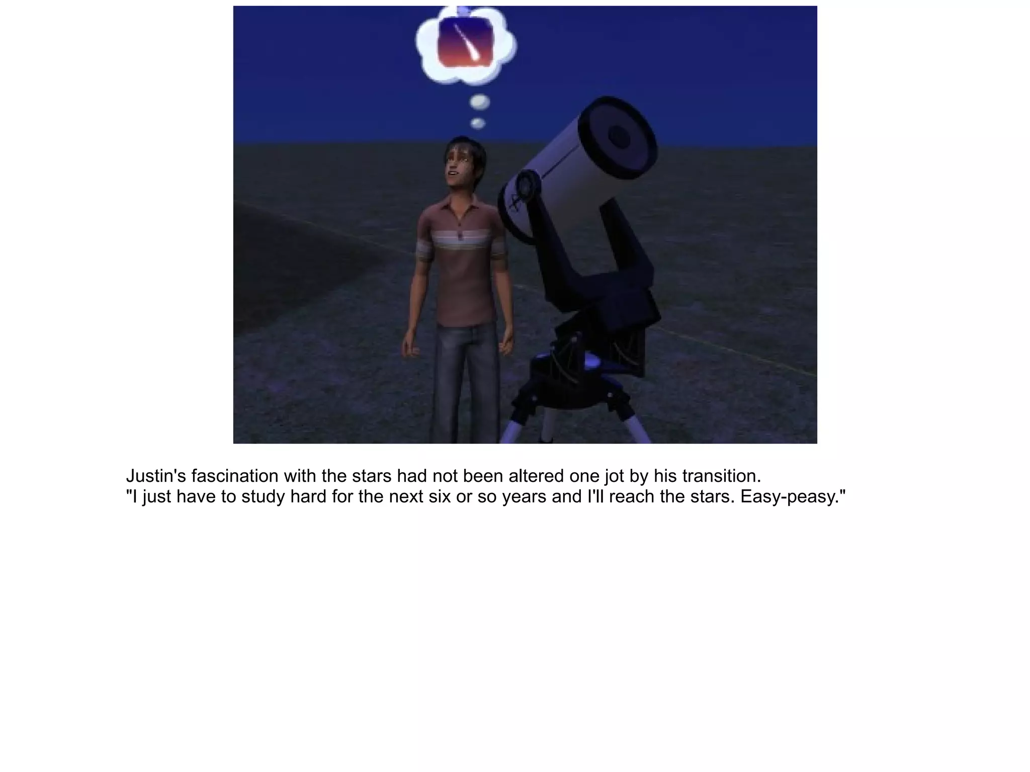 Justin's fascination with the stars had not been altered one jot by his transition. "I just have to study hard for the next six or so years and I'll reach the stars. Easy-peasy." 