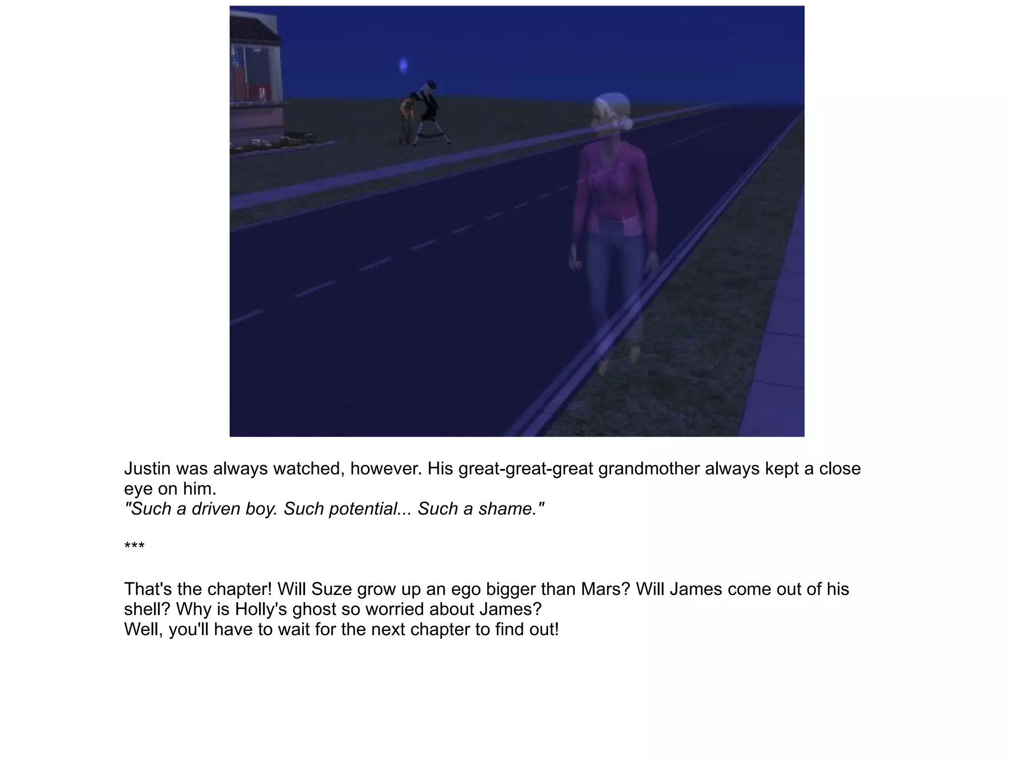 Justin was always watched, however. His great-great-great grandmother always kept a close eye on him. "Such a driven boy. Such potential... Such a shame." *** That's the chapter! Will Suze grow up an ego bigger than Mars? Will James come out of his shell? Why is Holly's ghost so worried about James? Well, you'll have to wait for the next chapter to find out! 
