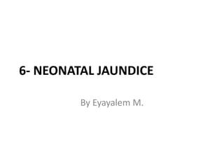 6- NEONATAL JAUNDICE
By Eyayalem M.
 