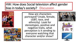 HW: How does Social television affect gender
bias in today's society? Discussion
How are characters
portrayed? (male, female,
LGBT, race, and
ethnicity) Look for
stereotypes, positive and
negative traits, what
perception is it sending to
everyone watching that
character and/or show?
 