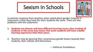 Sexism In Schools
A common response from teachers when asked about gender inequity in
classrooms is that they treat ALL their students the same. There are two
problems with this statement.
1. Students are diverse and have different learning issues, thus treating all
students in the same way means that some students will have a better
learning experience than their peers.
2. Teachers may be ignoring their unconscious gender biases towards their
students, their schools and themselves.
--- Katheryn Scantlebury
 