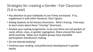 Strategies for creating a Gender –Fair Classroom
(5.6 in text)
• Pay attention to your textbooks to see if they are biased. If so,
supplement it with other literature. Don’t ignore.
• Asking students to list famous Americans. Who’s missing. Find ways
to learn more about those “missing” Americans.
• Analyze your seating assignments, to be sure there are not pockets of
racial, ethnic, class, or gender segregation. Move around the room
while teaching. Make sure student groups have equitable
participation and decision making.
• Do not tolerate bullying!
• Continue your reading and professional development in gender
equity.
 