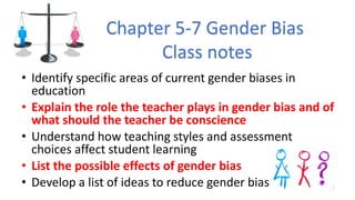 • Identify specific areas of current gender biases in
education
• Explain the role the teacher plays in gender bias and of
what should the teacher be conscience
• Understand how teaching styles and assessment
choices affect student learning
• List the possible effects of gender bias
• Develop a list of ideas to reduce gender bias
Chapter 5-7 Gender Bias
Class notes
 