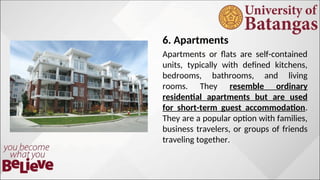 6. Apartments
Apartments or flats are self-contained
units, typically with defined kitchens,
bedrooms, bathrooms, and living
rooms. They resemble ordinary
residential apartments but are used
for short-term guest accommodation.
They are a popular option with families,
business travelers, or groups of friends
traveling together.
 