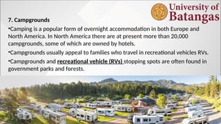 7. Campgrounds
•Camping is a popular form of overnight accommodation in both Europe and
North America. In North America there are at present more than 20,000
campgrounds, some of which are owned by hotels.
•Campgrounds usually appeal to families who travel in recreational vehicles RVs.
•Campgrounds and recreational vehicle (RVs) stopping spots are often found in
government parks and forests.
 
