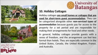 10. Holiday Cottages
Holiday cottages are small homes or cottages that are
used for short-term guest accommodation. They can
be categorized alongside other non-serviced types of
accommodation because guests pay for access to the
property for a set period and are responsible for
making their arrangements for food and other needs.
In general, holiday cottages provide guests with a
sense of freedom, and the arrangement can feel less
formal than hotels. They are especially common in the
United States, Canada, the United Kingdom, France,
and Australia.
 