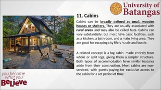 11. Cabins
Cabins can be broadly defined as small, wooden
houses or shelters. They are usually associated with
rural areas and may also be called huts. Cabins can
vary substantially, but most have basic facilities, such
as a kitchen, a bathroom, and a main living area. They
are good for escaping city life’s hustle and bustle.
A related concept is a log cabin, made entirely from
whole or split logs, giving them a simpler structure.
Both types of accommodation have similar features
aside from their construction. Most cabins are non-
serviced, with guests paying for exclusive access to
the cabin for a set period of time.
 