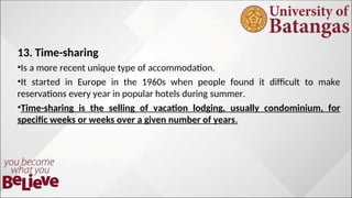 13. Time-sharing
•Is a more recent unique type of accommodation.
•It started in Europe in the 1960s when people found it difficult to make
reservations every year in popular hotels during summer.
•Time-sharing is the selling of vacation lodging, usually condominium, for
specific weeks or weeks over a given number of years.
 