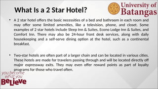 What Is a 2 Star Hotel?
• A 2 star hotel offers the basic necessities of a bed and bathroom in each room and
may offer some limited amenities, like a television, phone, and closet. Some
examples of 2 star hotels include Sleep Inn & Suites, Econo Lodge Inn & Suites, and
Comfort Inn. There may also be 24-hour front desk services, along with daily
housekeeping and a self-serve dining option at the hotel, such as a continental
breakfast.
• Two-star hotels are often part of a larger chain and can be located in various cities.
These hotels are made for travelers passing through and will be located directly off
major expressway exits. They may even offer reward points as part of loyalty
programs for those who travel often.
 