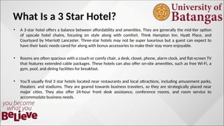 What Is a 3 Star Hotel?
• A 3-star hotel offers a balance between affordability and amenities. They are generally the mid-tier option
of upscale hotel chains, focusing on style along with comfort. Think Hampton Inn, Hyatt Place, and
Courtyard by Marriott Lancaster. Three-star hotels may not be super luxurious but a guest can expect to
have their basic needs cared for along with bonus accessories to make their stay more enjoyable.
• Rooms are often spacious with a couch or comfy chair, a desk, closet, phone, alarm clock, and flat-screen TV
that features extended cable packages. These hotels can also offer on-site amenities, such as free Wi-Fi, a
gym, pool, and dining facilities for breakfast.
• You’ll usually find 3 star hotels located near restaurants and local attractions, including amusement parks,
theaters, and stadiums. They are geared towards business travelers, so they are strategically placed near
major cities. They also offer 24-hour front desk assistance, conference rooms, and room service to
accommodate business needs.
 