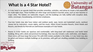 What Is a 4 Star Hotel?
• A 4 star hotel is an upscale hotel that provides amenities, activities, and extras to create a full experience
for multi-night stays. These facilities are often large and located in touristic areas, such as near beaches or
major cities. The lobbies are noticeably elegant, and the buildings are fully staffed with reception desk,
valets, concierges, housekeeping, and kitchen employees.
• Four-star hotels may also have indoor and outdoor pools, spas, tennis and basketball courts, workout
classes led by instructors, movie nights, and live music. Hilton Grand Vacation Resorts, Omni Hotels and
Resorts, and Westin by Marriott are well-known examples of 4 star hotels.
• Rooms in 4-star hotels are spacious and comfortable, with king-sized soft mattresses and lavish hotel
bedding. Along with a desk and premium furnishings, they may also include a safe, bathrobes, and slippers.
Most rooms will have large flat-screen TVs with DVD rentals available in the lobby. A 4 star hotel may also
be gated and feature multiple buildings on its premises, with golf-cart shuttling available from building to
building
 