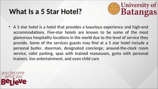 What Is a 5 Star Hotel?
• A 5 star hotel is a hotel that provides a luxurious experience and high-end
accommodations. Five-star hotels are known to be some of the most
glamorous hospitality locations in the world due to the level of service they
provide. Some of the services guests may find at a 5 star hotel include a
personal butler, doorman, designated concierge, around-the-clock room
service, valet parking, spas with trained masseuses, gyms with personal
trainers, live entertainment, and even child care
 