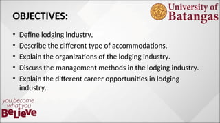 OBJECTIVES:
• Define lodging industry.
• Describe the different type of accommodations.
• Explain the organizations of the lodging industry.
• Discuss the management methods in the lodging industry.
• Explain the different career opportunities in lodging
industry.
 