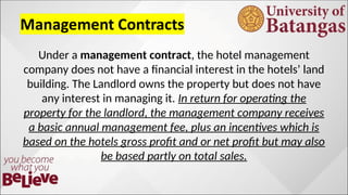 Under a management contract, the hotel management
company does not have a financial interest in the hotels’ land
building. The Landlord owns the property but does not have
any interest in managing it. In return for operating the
property for the landlord, the management company receives
a basic annual management fee, plus an incentives which is
based on the hotels gross profit and or net profit but may also
be based partly on total sales.
 